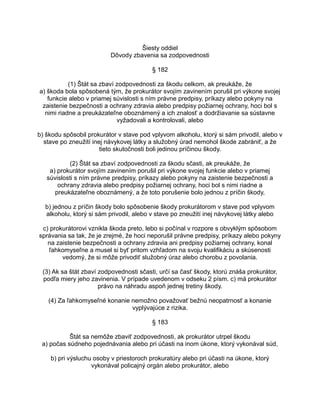 Šiesty oddiel
Dôvody zbavenia sa zodpovednosti
§ 182
(1) Štát sa zbaví zodpovednosti za škodu celkom, ak preukáže, že
a) škoda bola spôsobená tým, že prokurátor svojím zavinením porušil pri výkone svojej
funkcie alebo v priamej súvislosti s ním právne predpisy, príkazy alebo pokyny na
zaistenie bezpečnosti a ochrany zdravia alebo predpisy požiarnej ochrany, hoci bol s
nimi riadne a preukázateľne oboznámený a ich znalosť a dodržiavanie sa sústavne
vyžadovali a kontrolovali, alebo
b) škodu spôsobil prokurátor v stave pod vplyvom alkoholu, ktorý si sám privodil, alebo v
stave po zneužití inej návykovej látky a služobný úrad nemohol škode zabrániť, a že
tieto skutočnosti boli jedinou príčinou škody.
(2) Štát sa zbaví zodpovednosti za škodu sčasti, ak preukáže, že
a) prokurátor svojím zavinením porušil pri výkone svojej funkcie alebo v priamej
súvislosti s ním právne predpisy, príkazy alebo pokyny na zaistenie bezpečnosti a
ochrany zdravia alebo predpisy požiarnej ochrany, hoci bol s nimi riadne a
preukázateľne oboznámený, a že toto porušenie bolo jednou z príčin škody,
b) jednou z príčin škody bolo spôsobenie škody prokurátorom v stave pod vplyvom
alkoholu, ktorý si sám privodil, alebo v stave po zneužití inej návykovej látky alebo
c) prokurátorovi vznikla škoda preto, lebo si počínal v rozpore s obvyklým spôsobom
správania sa tak, že je zrejmé, že hoci neporušil právne predpisy, príkazy alebo pokyny
na zaistenie bezpečnosti a ochrany zdravia ani predpisy požiarnej ochrany, konal
ľahkomyseľne a musel si byť pritom vzhľadom na svoju kvalifikáciu a skúsenosti
vedomý, že si môže privodiť služobný úraz alebo chorobu z povolania.
(3) Ak sa štát zbaví zodpovednosti sčasti, určí sa časť škody, ktorú znáša prokurátor,
podľa miery jeho zavinenia. V prípade uvedenom v odseku 2 písm. c) má prokurátor
právo na náhradu aspoň jednej tretiny škody.
(4) Za ľahkomyseľné konanie nemožno považovať bežnú neopatrnosť a konanie
vyplývajúce z rizika.
§ 183
Štát sa nemôže zbaviť zodpovednosti, ak prokurátor utrpel škodu
a) počas súdneho pojednávania alebo pri účasti na inom úkone, ktorý vykonával súd,
b) pri výsluchu osoby v priestoroch prokuratúry alebo pri účasti na úkone, ktorý
vykonával policajný orgán alebo prokurátor, alebo

 