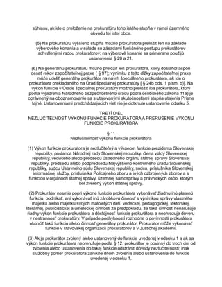 súhlasu, ak ide o preloženie na prokuratúru toho istého stupňa v rámci územného
obvodu tej istej obce.
(5) Na prokuratúru vyššieho stupňa možno prokurátora preložiť len na základe
výberového konania a v súlade so zásadami funkčného postupu prokurátorov
schválenými radou prokurátorov; na výberové konanie sa primerane použijú
ustanovenia § 20 a 21.
(6) Na generálnu prokuratúru možno preložiť len prokurátora, ktorý dosiahol aspoň
desať rokov započítateľnej praxe ( § 97); výnimku z tejto dĺžky započítateľnej praxe
môže udeliť generálny prokurátor na návrh špeciálneho prokurátora, ak ide o
prokurátora prekladaného na Úrad špeciálnej prokuratúry [ § 24b ods. 1 písm. b)]. Na
výkon funkcie v Úrade špeciálnej prokuratúry možno preložiť iba prokurátora, ktorý
podľa vyjadrenia Národného bezpečnostného úradu podľa osobitného zákona 11a) je
oprávnený na oboznamovanie sa s utajovanými skutočnosťami stupňa utajenia Prísne
tajné. Ustanoveniami predchádzajúcich viet nie je dotknuté ustanovenie odseku 5.
TRETÍ DIEL
NEZLUČITEĽNOSŤ VÝKONU FUNKCIE PROKURÁTORA A PRERUŠENIE VÝKONU
FUNKCIE PROKURÁTORA
§ 11
Nezlučiteľnosť výkonu funkcie prokurátora
(1) Výkon funkcie prokurátora je nezlučiteľný s výkonom funkcie prezidenta Slovenskej
republiky, poslanca Národnej rady Slovenskej republiky, člena vlády Slovenskej
republiky, vedúceho alebo predsedu ústredného orgánu štátnej správy Slovenskej
republiky, predsedu alebo podpredsedu Najvyššieho kontrolného úradu Slovenskej
republiky, sudcu Ústavného súdu Slovenskej republiky, sudcu, príslušníka Slovenskej
informačnej služby, príslušníka Policajného zboru a iných ozbrojených zborov a s
funkciou v orgánoch štátnej správy, územnej samosprávy a právnických osôb, ktorým
bol zverený výkon štátnej správy.
(2) Prokurátor nesmie popri výkone funkcie prokurátora vykonávať žiadnu inú platenú
funkciu, podnikať, ani vykonávať inú zárobkovú činnosť s výnimkou správy vlastného
majetku alebo majetku svojich maloletých detí, vedeckej, pedagogickej, lektorskej,
literárnej, publicistickej a umeleckej činnosti za predpokladu, že taká činnosť nenarušuje
riadny výkon funkcie prokurátora a dôstojnosť funkcie prokurátora a neohrozuje dôveru
v nestrannosť prokuratúry. V prípade pochybností rozhodne o povinnosti prokurátora
ukončiť takú funkciu alebo činnosť generálny prokurátor. Prokurátor môže vykonávať
funkcie v stavovskej organizácii prokurátorov a v Justičnej akadémii.
(3) Ak je prokurátor zvolený alebo ustanovený do funkcie uvedenej v odseku 1 a ak sa
výkon funkcie prokurátora neprerušuje podľa § 12, prokurátor je povinný do troch dní od
zvolenia alebo ustanovenia do takej funkcie odstrániť dôvody nezlučiteľnosti; inak
služobný pomer prokurátora zanikne dňom zvolenia alebo ustanovenia do funkcie
uvedenej v odseku 1.

 
