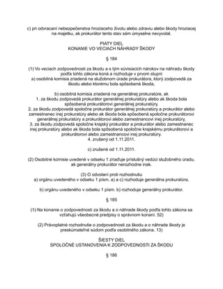 c) pri odvracaní nebezpečenstva hroziaceho životu alebo zdraviu alebo škody hroziacej
na majetku, ak prokurátor tento stav sám úmyselne nevyvolal.
PIATY DIEL
KONANIE VO VECIACH NÁHRADY ŠKODY
§ 184
(1) Vo veciach zodpovednosti za škodu a s tým súvisiacich nárokov na náhradu škody
podľa tohto zákona koná a rozhoduje v prvom stupni
a) osobitná komisia zriadená na služobnom úrade prokurátora, ktorý zodpovedá za
škodu alebo ktorému bola spôsobená škoda,
b) osobitná komisia zriadená na generálnej prokuratúre, ak
1. za škodu zodpovedá prokurátor generálnej prokuratúry alebo ak škoda bola
spôsobená prokurátorovi generálnej prokuratúry,
2. za škodu zodpovedá spoločne prokurátor generálnej prokuratúry a prokurátor alebo
zamestnanec inej prokuratúry alebo ak škoda bola spôsobená spoločne prokurátorovi
generálnej prokuratúry a prokurátorovi alebo zamestnancovi inej prokuratúry,
3. za škodu zodpovedá spoločne krajský prokurátor a prokurátor alebo zamestnanec
inej prokuratúry alebo ak škoda bola spôsobená spoločne krajskému prokurátorovi a
prokurátorovi alebo zamestnancovi inej prokuratúry.
4. zrušený od 1.11.2011.
c) zrušené od 1.11.2011.
(2) Osobitné komisie uvedené v odseku 1 zriaďuje príslušný vedúci služobného úradu,
ak generálny prokurátor nerozhodne inak.
(3) O odvolaní proti rozhodnutiu
a) orgánu uvedeného v odseku 1 písm. a) a c) rozhoduje generálna prokuratúra,
b) orgánu uvedeného v odseku 1 písm. b) rozhoduje generálny prokurátor.
§ 185
(1) Na konanie o zodpovednosti za škodu a o náhrade škody podľa tohto zákona sa
vzťahujú všeobecné predpisy o správnom konaní. 52)
(2) Právoplatné rozhodnutie o zodpovednosti za škodu a o náhrade škody je
preskúmateľné súdom podľa osobitného zákona. 13)
ŠIESTY DIEL
SPOLOČNÉ USTANOVENIA K ZODPOVEDNOSTI ZA ŠKODU
§ 186

 
