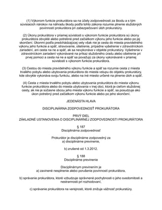 (1) Výkonom funkcie prokurátora sa na účely zodpovednosti za škodu a s tým
súvisiacich nárokov na náhradu škody podľa tohto zákona rozumie plnenie služobných
povinností prokurátora pri zabezpečovaní úloh prokuratúry.
(2) Úkony prokurátora v priamej súvislosti s výkonom funkcie prokurátora sú úkony
prokurátora obvyklé alebo potrebné pred začiatkom výkonu jeho funkcie alebo po jej
skončení. Úkonmi podľa predchádzajúcej vety však nie je cesta do miesta pravidelného
výkonu jeho funkcie a späť, stravovanie, ošetrenie, prípadne vyšetrenie v zdravotníckom
zariadení, ani cesta na ne a späť, ak sa nevykonáva v objekte prokuratúry. Vyšetrenie v
zdravotníckom zariadení vykonávané na príkaz služobného úradu alebo ošetrenie pri
prvej pomoci a cesta na ne a späť sa považujú za úkony vykonávané v priamej
súvislosti s výkonom funkcie prokurátora.
(3) Cestou do miesta pravidelného výkonu funkcie a späť sa rozumie cesta z miesta
trvalého pobytu alebo ubytovania prokurátora do miesta vstupu do objektu prokuratúry,
kde obvykle vykonáva svoju funkciu, alebo na iné miesto určené na plnenie úloh a späť.
(4) Cesta z miesta trvalého pobytu alebo ubytovania prokurátora do miesta výkonu
funkcie prokurátora alebo do miesta ubytovania v inej obci, ktorá je cieľom služobnej
cesty, ak nie je súčasne obcou jeho miesta výkonu funkcie a späť, sa posudzuje ako
úkon potrebný pred začiatkom výkonu funkcie alebo po jeho skončení.
JEDENÁSTA HLAVA
DISCIPLINÁRNA ZODPOVEDNOSŤ PROKURÁTORA
PRVÝ DIEL
ZÁKLADNÉ USTANOVENIA O DISCIPLINÁRNEJ ZODPOVEDNOSTI PROKURÁTORA
§ 187
Disciplinárna zodpovednosť
Prokurátor je disciplinárne zodpovedný za
a) disciplinárne previnenie,
b) zrušené od 1.3.2012.
§ 188
Disciplinárne previnenie
Disciplinárnym previnením je
a) zavinené nesplnenie alebo porušenie povinností prokurátora,
b) správanie prokurátora, ktoré vzbudzuje oprávnené pochybnosti o jeho svedomitosti a
nestrannosti pri rozhodovaní,
c) správanie prokurátora na verejnosti, ktoré znižuje vážnosť prokuratúry.

 