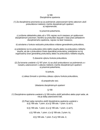§ 189
Disciplinárne opatrenia
(1) Za disciplinárne previnenie sa za podmienok ustanovených týmto zákonom uloží
prokurátorovi niektoré z týchto disciplinárnych opatrení:
a) napomenutie,
b) písomné pokarhanie,
c) zníženie základného platu až o 15% najviac na tri mesiace; pri opätovnom
disciplinárnom previnení, ktorého sa prokurátor dopustil v čase pred zahladením
disciplinárneho opatrenia, najviac na šesť mesiacov,
d) odvolanie z funkcie vedúceho prokurátora vrátane generálneho prokurátora,
e) preloženie na inú prokuratúru toho istého stupňa alebo na prokuratúru nižšieho
stupňa; ak ide o prokurátora Úradu špeciálnej prokuratúry, preloženie na iný
organizačný útvar generálnej prokuratúry alebo na prokuratúru nižšieho stupňa,
f) zbavenie výkonu funkcie prokurátora.
(2) Za konanie uvedené v § 187 písm. b) sa uloží prokurátorovi za podmienok a v
rozsahu ustanovenom v zákone niektoré z týchto disciplinárnych opatrení:
a) písomné pokarhanie,
b) pokuta,
c) zákaz činnosti s výnimkou zákazu výkonu funkcie prokurátora,
d) prepadnutie veci.
Ukladanie disciplinárnych opatrení
§ 190
(1) Disciplinárne opatrenia uvedené v § 189 možno uložiť jednotlivo alebo popri sebe, ak
nie je ďalej ustanovené inak.
(2) Popri sebe nemožno uložiť disciplinárne opatrenia uvedené v
a) § 189 ods. 1 písm. a) a § 189 ods. 1 písm. b) až f),
b) § 189 ods. 1 písm. b) a § 189 ods. 1 písm. c) až f),
c) § 189 ods. 1 písm. c) a § 189 ods. 2 písm. b),
d) § 189 ods. 1 písm. f) a § 189 ods. 2,

 