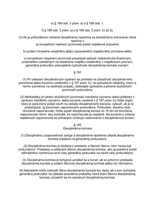 e) § 189 ods. 2 písm. a) a § 189 ods. 1,
f) § 189 ods. 2 písm. a) a § 189 ods. 2 písm. b) až d).
(3) Ak je prokurátorovi uložené disciplinárne opatrenie za disciplinárne previnenie, ktoré
spočíva v
a) úmyselnom neplnení povinnosti podať majetkové priznanie,
b) podaní úmyselne neúplného alebo nepravdivého majetkového priznania alebo
c) úmyselnom nesplnení povinnosti preukázať spôsob nadobudnutia finančných
prostriedkov potrebných na obstaranie majetku uvedeného v majetkovom priznaní,
generálny prokurátor právoplatné rozhodnutie disciplinárnej komisie zverejní.
§ 191
(1) Pri ukladaní disciplinárnych opatrení sa prihliada na závažnosť disciplinárneho
previnenia alebo konania uvedeného v § 187 písm. b), na spôsobené následky, mieru a
formu zavinenia, na okolnosti prípadu, doterajšie správanie a plnenie služobných
povinností prokurátora.
(2) Nedostatky pri plnení služobných povinností menšieho významu alebo poklesky v
správaní menšieho významu, alebo konanie uvedené v § 187 písm. b) môže orgán,
ktorý je oprávnený podať návrh na začatie disciplinárneho konania, vybaviť, ak je to
postačujúce, aj písomným napomenutím prokurátora. Prokurátor, ktorému bolo
doručené napomenutie, môže podať disciplinárnej komisii do 15 dní od doručenia
napomenutia návrh, aby rozhodla, že napomenutie je neplatné. Na konanie o určenie
neplatnosti napomenutia sa primerane vzťahujú ustanovenia o disciplinárnom konaní.
§ 192
Disciplinárna komisia
(1) Disciplinárnu zodpovednosť zisťuje a disciplinárne opatrenia ukladá disciplinárna
komisia zriadená na generálnej prokuratúre.
(2) Disciplinárna komisia je zložená z predsedu a štyroch členov, ktorí musia byť
prokurátormi. Predsedu a ostatných členov disciplinárnej komisie, ako aj potrebný počet
náhradníkov vymenúva na tri roky generálny prokurátor na návrh rady prokurátorov.
(3) Disciplinárna komisia je schopná uznášať sa a konať, ak sú prítomní predseda
disciplinárnej komisie a ostatní členovia disciplinárnej komisie alebo ich náhradníci.
(4) Náhradník môže nahradiť člena disciplinárnej komisie len vtedy, ak o tom rozhodne
generálny prokurátor na základe posúdenia prekážky, ktorá bráni členovi disciplinárnej
komisie zúčastniť sa na zasadnutí disciplinárnej komisie.

 