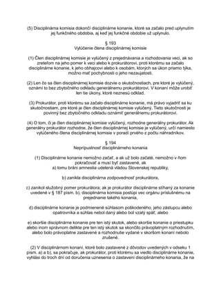 (5) Disciplinárna komisia dokončí disciplinárne konanie, ktoré sa začalo pred uplynutím
jej funkčného obdobia, aj keď jej funkčné obdobie už uplynulo.
§ 193
Vylúčenie člena disciplinárnej komisie
(1) Člen disciplinárnej komisie je vylúčený z prejednávania a rozhodovania veci, ak so
zreteľom na jeho pomer k veci alebo k prokurátorovi, proti ktorému sa začalo
disciplinárne konanie, k jeho obhajcovi alebo k osobám, ktorých sa úkon priamo týka,
možno mať pochybnosti o jeho nezaujatosti.
(2) Len čo sa člen disciplinárnej komisie dozvie o skutočnostiach, pre ktoré je vylúčený,
oznámi to bez zbytočného odkladu generálnemu prokurátorovi. V konaní môže urobiť
len tie úkony, ktoré neznesú odklad.
(3) Prokurátor, proti ktorému sa začalo disciplinárne konanie, má právo vyjadriť sa ku
skutočnostiam, pre ktoré je člen disciplinárnej komisie vylúčený. Tieto skutočnosti je
povinný bez zbytočného odkladu oznámiť generálnemu prokurátorovi.
(4) O tom, či je člen disciplinárnej komisie vylúčený, rozhodne generálny prokurátor. Ak
generálny prokurátor rozhodne, že člen disciplinárnej komisie je vylúčený, určí namiesto
vylúčeného člena disciplinárnej komisie v poradí prvého z počtu náhradníkov.
§ 194
Neprípustnosť disciplinárneho konania
(1) Disciplinárne konanie nemožno začať, a ak už bolo začaté, nemožno v ňom
pokračovať a musí byť zastavené, ak
a) tomu bráni amnestia udelená vládou Slovenskej republiky,
b) zanikla disciplinárna zodpovednosť prokurátora,
c) zanikol služobný pomer prokurátora; ak je prokurátor disciplinárne stíhaný za konanie
uvedené v § 187 písm. b), disciplinárna komisia postúpi vec orgánu príslušnému na
prejednanie takého konania,
d) disciplinárne konanie je podmienené súhlasom poškodeného, jeho zástupcu alebo
opatrovníka a súhlas nebol daný alebo bol vzatý späť, alebo
e) skoršie disciplinárne konanie pre ten istý skutok, alebo skoršie konanie o priestupku
alebo inom správnom delikte pre ten istý skutok sa skončilo právoplatným rozhodnutím,
alebo bolo právoplatne zastavené a rozhodnutie vydané v skoršom konaní nebolo
zrušené.
(2) V disciplinárnom konaní, ktoré bolo zastavené z dôvodov uvedených v odseku 1
písm. a) a b), sa pokračuje, ak prokurátor, proti ktorému sa viedlo disciplinárne konanie,
vyhlási do troch dní od doručenia uznesenia o zastavení disciplinárneho konania, že na

 