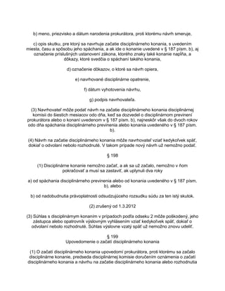 b) meno, priezvisko a dátum narodenia prokurátora, proti ktorému návrh smeruje,
c) opis skutku, pre ktorý sa navrhuje začatie disciplinárneho konania, s uvedením
miesta, času a spôsobu jeho spáchania, a ak ide o konanie uvedené v § 187 písm. b), aj
označenie príslušných ustanovení zákona, ktorého znaky také konanie napĺňa, a
dôkazy, ktoré svedčia o spáchaní takého konania,
d) označenie dôkazov, o ktoré sa návrh opiera,
e) navrhované disciplinárne opatrenie,
f) dátum vyhotovenia návrhu,
g) podpis navrhovateľa.
(3) Navrhovateľ môže podať návrh na začatie disciplinárneho konania disciplinárnej
komisii do šiestich mesiacov odo dňa, keď sa dozvedel o disciplinárnom previnení
prokurátora alebo o konaní uvedenom v § 187 písm. b), najneskôr však do dvoch rokov
odo dňa spáchania disciplinárneho previnenia alebo konania uvedeného v § 187 písm.
b).
(4) Návrh na začatie disciplinárneho konania môže navrhovateľ vziať kedykoľvek späť,
dokiaľ o odvolaní nebolo rozhodnuté. V takom prípade nový návrh už nemožno podať.
§ 198
(1) Disciplinárne konanie nemožno začať, a ak sa už začalo, nemožno v ňom
pokračovať a musí sa zastaviť, ak uplynuli dva roky
a) od spáchania disciplinárneho previnenia alebo od konania uvedeného v § 187 písm.
b), alebo
b) od nadobudnutia právoplatnosti odsudzujúceho rozsudku súdu za ten istý skutok.
(2) zrušený od 1.3.2012
(3) Súhlas s disciplinárnym konaním v prípadoch podľa odseku 2 môže poškodený, jeho
zástupca alebo opatrovník výslovným vyhlásením vziať kedykoľvek späť, dokiaľ o
odvolaní nebolo rozhodnuté. Súhlas výslovne vzatý späť už nemožno znovu udeliť.
§ 199
Upovedomenie o začatí disciplinárneho konania
(1) O začatí disciplinárneho konania upovedomí prokurátora, proti ktorému sa začalo
disciplinárne konanie, predseda disciplinárnej komisie doručením oznámenia o začatí
disciplinárneho konania a návrhu na začatie disciplinárneho konania alebo rozhodnutia

 