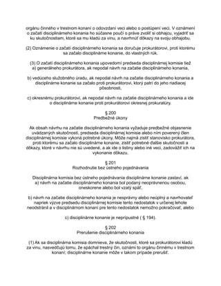 orgánu činného v trestnom konaní o odovzdaní veci alebo o postúpení veci. V oznámení
o začatí disciplinárneho konania ho súčasne poučí o práve zvoliť si obhajcu, vyjadriť sa
ku skutočnostiam, ktoré sa mu kladú za vinu, a navrhnúť dôkazy na svoju obhajobu.
(2) Oznámenie o začatí disciplinárneho konania sa doručuje prokurátorovi, proti ktorému
sa začalo disciplinárne konanie, do vlastných rúk.
(3) O začatí disciplinárneho konania upovedomí predseda disciplinárnej komisie tiež
a) generálneho prokurátora, ak nepodal návrh na začatie disciplinárneho konania,
b) vedúceho služobného úradu, ak nepodal návrh na začatie disciplinárneho konania a
disciplinárne konanie sa začalo proti prokurátorovi, ktorý patrí do jeho riadiacej
pôsobnosti,
c) okresnému prokurátorovi, ak nepodal návrh na začatie disciplinárneho konania a ide
o disciplinárne konanie proti prokurátorovi okresnej prokuratúry.
§ 200
Predbežné úkony
Ak obsah návrhu na začatie disciplinárneho konania vyžaduje predbežné objasnenie
uvádzaných skutočností, predseda disciplinárnej komisie alebo ním poverený člen
disciplinárnej komisie vykoná potrebné úkony. Môže najmä zistiť stanovisko prokurátora,
proti ktorému sa začalo disciplinárne konanie, zistiť potrebné ďalšie skutočnosti a
dôkazy, ktoré v návrhu nie sú uvedené, a ak ide o listiny alebo iné veci, zadovážiť ich na
vykonanie dôkazu.
§ 201
Rozhodnutie bez ústneho pojednávania
Disciplinárna komisia bez ústneho pojednávania disciplinárne konanie zastaví, ak
a) návrh na začatie disciplinárneho konania bol podaný neoprávnenou osobou,
oneskorene alebo bol vzatý späť,
b) návrh na začatie disciplinárneho konania je nesprávny alebo neúplný a navrhovateľ
napriek výzve predsedu disciplinárnej komisie tento nedostatok v určenej lehote
neodstránil a v disciplinárnom konaní pre tento nedostatok nemožno pokračovať, alebo
c) disciplinárne konanie je neprípustné ( § 194).
§ 202
Prerušenie disciplinárneho konania
(1) Ak sa disciplinárna komisia domnieva, že skutočnosti, ktoré sa prokurátorovi kladú
za vinu, nasvedčujú tomu, že spáchal trestný čin, oznámi to orgánu činnému v trestnom
konaní; disciplinárne konanie môže v takom prípade prerušiť.

 