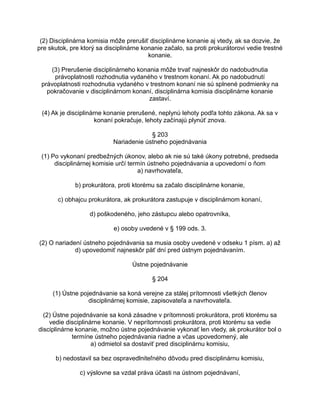 (2) Disciplinárna komisia môže prerušiť disciplinárne konanie aj vtedy, ak sa dozvie, že
pre skutok, pre ktorý sa disciplinárne konanie začalo, sa proti prokurátorovi vedie trestné
konanie.
(3) Prerušenie disciplinárneho konania môže trvať najneskôr do nadobudnutia
právoplatnosti rozhodnutia vydaného v trestnom konaní. Ak po nadobudnutí
právoplatnosti rozhodnutia vydaného v trestnom konaní nie sú splnené podmienky na
pokračovanie v disciplinárnom konaní, disciplinárna komisia disciplinárne konanie
zastaví.
(4) Ak je disciplinárne konanie prerušené, neplynú lehoty podľa tohto zákona. Ak sa v
konaní pokračuje, lehoty začínajú plynúť znova.
§ 203
Nariadenie ústneho pojednávania
(1) Po vykonaní predbežných úkonov, alebo ak nie sú také úkony potrebné, predseda
disciplinárnej komisie určí termín ústneho pojednávania a upovedomí o ňom
a) navrhovateľa,
b) prokurátora, proti ktorému sa začalo disciplinárne konanie,
c) obhajcu prokurátora, ak prokurátora zastupuje v disciplinárnom konaní,
d) poškodeného, jeho zástupcu alebo opatrovníka,
e) osoby uvedené v § 199 ods. 3.
(2) O nariadení ústneho pojednávania sa musia osoby uvedené v odseku 1 písm. a) až
d) upovedomiť najneskôr päť dní pred ústnym pojednávaním.
Ústne pojednávanie
§ 204
(1) Ústne pojednávanie sa koná verejne za stálej prítomnosti všetkých členov
disciplinárnej komisie, zapisovateľa a navrhovateľa.
(2) Ústne pojednávanie sa koná zásadne v prítomnosti prokurátora, proti ktorému sa
vedie disciplinárne konanie. V neprítomnosti prokurátora, proti ktorému sa vedie
disciplinárne konanie, možno ústne pojednávanie vykonať len vtedy, ak prokurátor bol o
termíne ústneho pojednávania riadne a včas upovedomený, ale
a) odmietol sa dostaviť pred disciplinárnu komisiu,
b) nedostavil sa bez ospravedlniteľného dôvodu pred disciplinárnu komisiu,
c) výslovne sa vzdal práva účasti na ústnom pojednávaní,

 