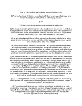 d) je vo výkone väzby alebo výkone trestu odňatia slobody.
(3) Ak si prokurátor, proti ktorému sa vedie disciplinárne konanie, zvolil obhajcu, tento
má právo zastupovať prokurátora na ústnom pojednávaní.
§ 205
(1) Ústne pojednávanie vedie predseda disciplinárnej komisie.
(2) Predseda disciplinárnej komisie otvorí ústne pojednávanie oznámením veci, ktorá sa
bude prejednávať; potom zistí, či sa ustanovili osoby, ktoré boli na ústne pojednávanie
predvolané alebo o ňom upovedomené, a zistí ich totožnosť. U osôb, u ktorých treba
zachovať lehotu na prípravu, zistí, či táto lehota bola zachovaná.
(3) Ak sa niektorá z predvolaných alebo upovedomených osôb nedostavila na ústne
pojednávanie, disciplinárna komisia rozhodne, či ústne pojednávanie možno napriek
tomu vykonať, alebo či ho treba odročiť.
(4) Po vykonaní úkonov uvedených v odsekoch 2 a 3 vyzve predseda disciplinárnej
komisie navrhovateľa, aby predniesol návrh na začatie disciplinárneho konania a
odôvodnil ho. Ak disciplinárne konanie začalo na základe rozhodnutia orgánu činného v
trestnom konaní o odovzdaní veci alebo o postúpení veci, obsah rozhodnutia prečíta
predseda disciplinárnej komisie, prípadne ním poverený člen disciplinárnej komisie.
(5) Po prednesení návrhu na začatie disciplinárneho konania alebo obsahu rozhodnutia
orgánu činného v trestnom konaní o odovzdaní veci alebo o postúpení veci sa predseda
disciplinárnej komisie opýta poškodeného, prípadne jeho zástupcu alebo opatrovníka, či
navrhuje, aby sa prokurátorovi, proti ktorému sa vedie disciplinárne konanie, uložila
povinnosť na náhradu škody spôsobenej disciplinárnym previnením alebo konaním
uvedeným v § 187 písm. b) a v akom rozsahu. Ak sa poškodený, prípadne jeho
zástupca alebo opatrovník, nedostaví na ústne pojednávanie a ak je jeho návrh už
obsiahnutý v spise, predseda disciplinárnej komisie prečíta tento návrh zo spisu. Právo
na náhradu škody musí poškodený, prípadne jeho zástupca alebo opatrovník, uplatniť
pred začatím dokazovania. Predseda disciplinárnej komisie poučí poškodeného o jeho
práve, ak sa tak už nestalo v upovedomení o ústnom pojednávaní.
(6) Ak sa v disciplinárnom konaní vykonali predbežné úkony, predseda disciplinárnej
komisie alebo ním určený člen disciplinárnej komisie oboznámi disciplinárnu komisiu a
účastníkov konania s jeho výsledkami.
(7) Predseda disciplinárnej komisie vypočuje prokurátora, proti ktorému sa vedie
disciplinárne konanie, a vykoná ďalšie potrebné dôkazy. Prokurátor má právo odoprieť
výpoveď. Osoba, ktorá bola predvolaná ako svedok alebo znalec, je povinná dostaviť sa
na ústne pojednávanie a vypovedať pred disciplinárnou komisiou. Právo svedka
odoprieť výpoveď upravuje osobitný zákon. 64)

 