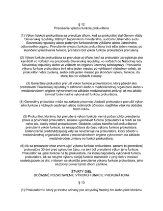 § 12
Prerušenie výkonu funkcie prokurátora
(1) Výkon funkcie prokurátora sa prerušuje dňom, keď sa prokurátor stal členom vlády
Slovenskej republiky, štátnym tajomníkom ministerstva, sudcom Ústavného súdu
Slovenskej republiky alebo plateným funkcionárom vyššieho alebo ústredného
odborového orgánu. Prerušenie výkonu funkcie prokurátora trvá ešte jeden mesiac po
skončení vykonávania funkcie, pre ktorú bol výkon funkcie prokurátora prerušený.
(2) Výkon funkcie prokurátora sa prerušuje aj dňom, keď sa prokurátor zaregistruje ako
kandidát vo voľbách na prezidenta Slovenskej republiky, vo voľbách do Národnej rady
Slovenskej republiky alebo vo voľbách do orgánov územnej samosprávy. Prerušenie
výkonu funkcie prokurátora trvá ešte jeden mesiac po vyhlásení výsledkov volieb, ak
prokurátor nebol zvolený, alebo ešte jeden mesiac po skončení výkonu funkcie, do
ktorej bol vo voľbách zvolený.
(3) Generálny prokurátor preruší výkon funkcie prokurátorovi, ktorý pôsobí ako
predstaviteľ Slovenskej republiky v zahraničí alebo v medzinárodnej organizácii alebo v
medzinárodnom orgáne vytvorenom na základe medzinárodnej zmluvy, ak mu takáto
činnosť bráni riadne vykonávať funkciu prokurátora.
(4) Generálny prokurátor môže na základe písomnej žiadosti prokurátora prerušiť výkon
jeho funkcie z vážnych osobných alebo rodinných dôvodov, najdlhšie však na obdobie
troch rokov.
(5) Prokurátor, ktorému bol prerušený výkon funkcie, nemá počas tohto prerušenia
práva a povinnosti prokurátora, nesmie vykonávať funkciu prokurátora a hľadí sa na
neho tak, akoby nebol prokurátorom. Obdobie, počas ktorého bol prokurátorovi
prerušený výkon funkcie, sa nezapočítava do času výkonu funkcie prokurátora.
Ustanovenie predchádzajúcej vety sa nevzťahuje na prokurátora, ktorý pôsobí v
medzinárodnej organizácii alebo v medzinárodnom orgáne vytvorenom na základe
medzinárodnej zmluvy vo funkcii prokurátora.
(6) Ak sa prokurátor chce znova ujať výkonu funkcie prokurátora, oznámi to generálnej
prokuratúre 30 dní pred uplynutím času, na aký bol prerušený výkon jeho funkcie.
Prokurátor sa ujme funkcie na tej prokuratúre, na ktorej naposledy vykonával funkciu
prokurátora. Ak sa neujme výkonu svojej funkcie najneskôr v prvý deň v mesiaci
nasledujúcom po dni, v ktorom sa skončilo prerušenie výkonu funkcie prokurátora, jeho
služobný pomer týmto dňom zanikne.
ŠTVRTÝ DIEL
DOČASNÉ POZASTAVENIE VÝKONU FUNKCIE PROKURÁTORA
§ 13
(1) Prokurátorovi, ktorý je trestne stíhaný pre úmyselný trestný čin alebo proti ktorému

 