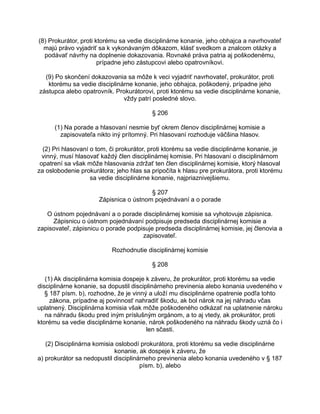 (8) Prokurátor, proti ktorému sa vedie disciplinárne konanie, jeho obhajca a navrhovateľ
majú právo vyjadriť sa k vykonávaným dôkazom, klásť svedkom a znalcom otázky a
podávať návrhy na doplnenie dokazovania. Rovnaké práva patria aj poškodenému,
prípadne jeho zástupcovi alebo opatrovníkovi.
(9) Po skončení dokazovania sa môže k veci vyjadriť navrhovateľ, prokurátor, proti
ktorému sa vedie disciplinárne konanie, jeho obhajca, poškodený, prípadne jeho
zástupca alebo opatrovník. Prokurátorovi, proti ktorému sa vedie disciplinárne konanie,
vždy patrí posledné slovo.
§ 206
(1) Na porade a hlasovaní nesmie byť okrem členov disciplinárnej komisie a
zapisovateľa nikto iný prítomný. Pri hlasovaní rozhoduje väčšina hlasov.
(2) Pri hlasovaní o tom, či prokurátor, proti ktorému sa vedie disciplinárne konanie, je
vinný, musí hlasovať každý člen disciplinárnej komisie. Pri hlasovaní o disciplinárnom
opatrení sa však môže hlasovania zdržať ten člen disciplinárnej komisie, ktorý hlasoval
za oslobodenie prokurátora; jeho hlas sa pripočíta k hlasu pre prokurátora, proti ktorému
sa vedie disciplinárne konanie, najpriaznivejšiemu.
§ 207
Zápisnica o ústnom pojednávaní a o porade
O ústnom pojednávaní a o porade disciplinárnej komisie sa vyhotovuje zápisnica.
Zápisnicu o ústnom pojednávaní podpisuje predseda disciplinárnej komisie a
zapisovateľ, zápisnicu o porade podpisuje predseda disciplinárnej komisie, jej členovia a
zapisovateľ.
Rozhodnutie disciplinárnej komisie
§ 208
(1) Ak disciplinárna komisia dospeje k záveru, že prokurátor, proti ktorému sa vedie
disciplinárne konanie, sa dopustil disciplinárneho previnenia alebo konania uvedeného v
§ 187 písm. b), rozhodne, že je vinný a uloží mu disciplinárne opatrenie podľa tohto
zákona, prípadne aj povinnosť nahradiť škodu, ak bol nárok na jej náhradu včas
uplatnený. Disciplinárna komisia však môže poškodeného odkázať na uplatnenie nároku
na náhradu škodu pred iným príslušným orgánom, a to aj vtedy, ak prokurátor, proti
ktorému sa vedie disciplinárne konanie, nárok poškodeného na náhradu škody uzná čo i
len sčasti.
(2) Disciplinárna komisia oslobodí prokurátora, proti ktorému sa vedie disciplinárne
konanie, ak dospeje k záveru, že
a) prokurátor sa nedopustil disciplinárneho previnenia alebo konania uvedeného v § 187
písm. b), alebo

 