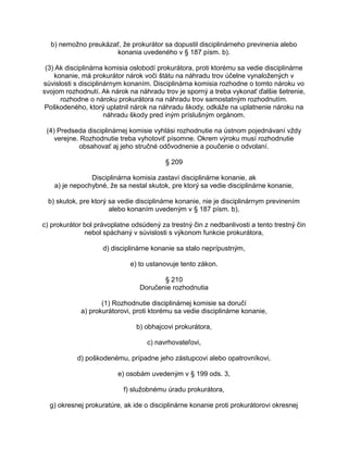 b) nemožno preukázať, že prokurátor sa dopustil disciplinárneho previnenia alebo
konania uvedeného v § 187 písm. b).
(3) Ak disciplinárna komisia oslobodí prokurátora, proti ktorému sa vedie disciplinárne
konanie, má prokurátor nárok voči štátu na náhradu trov účelne vynaložených v
súvislosti s disciplinárnym konaním. Disciplinárna komisia rozhodne o tomto nároku vo
svojom rozhodnutí. Ak nárok na náhradu trov je sporný a treba vykonať ďalšie šetrenie,
rozhodne o nároku prokurátora na náhradu trov samostatným rozhodnutím.
Poškodeného, ktorý uplatnil nárok na náhradu škody, odkáže na uplatnenie nároku na
náhradu škody pred iným príslušným orgánom.
(4) Predseda disciplinárnej komisie vyhlási rozhodnutie na ústnom pojednávaní vždy
verejne. Rozhodnutie treba vyhotoviť písomne. Okrem výroku musí rozhodnutie
obsahovať aj jeho stručné odôvodnenie a poučenie o odvolaní.
§ 209
Disciplinárna komisia zastaví disciplinárne konanie, ak
a) je nepochybné, že sa nestal skutok, pre ktorý sa vedie disciplinárne konanie,
b) skutok, pre ktorý sa vedie disciplinárne konanie, nie je disciplinárnym previnením
alebo konaním uvedeným v § 187 písm. b),
c) prokurátor bol právoplatne odsúdený za trestný čin z nedbanlivosti a tento trestný čin
nebol spáchaný v súvislosti s výkonom funkcie prokurátora,
d) disciplinárne konanie sa stalo neprípustným,
e) to ustanovuje tento zákon.
§ 210
Doručenie rozhodnutia
(1) Rozhodnutie disciplinárnej komisie sa doručí
a) prokurátorovi, proti ktorému sa vedie disciplinárne konanie,
b) obhajcovi prokurátora,
c) navrhovateľovi,
d) poškodenému, prípadne jeho zástupcovi alebo opatrovníkovi,
e) osobám uvedeným v § 199 ods. 3,
f) služobnému úradu prokurátora,
g) okresnej prokuratúre, ak ide o disciplinárne konanie proti prokurátorovi okresnej

 