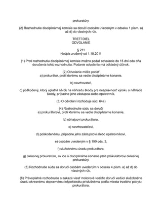 prokuratúry.
(2) Rozhodnutie disciplinárnej komisie sa doručí osobám uvedeným v odseku 1 písm. a)
až d) do vlastných rúk.
TRETÍ DIEL
ODVOLANIE
§ 211
Nadpis zrušený od 1.10.2011
(1) Proti rozhodnutiu disciplinárnej komisie možno podať odvolanie do 15 dní odo dňa
doručenia tohto rozhodnutia. Podanie odvolania má odkladný účinok.
(2) Odvolanie môže podať
a) prokurátor, proti ktorému sa vedie disciplinárne konanie,
b) navrhovateľ,
c) poškodený, ktorý uplatnil nárok na náhradu škody pre nesprávnosť výroku o náhrade
škody, prípadne jeho zástupca alebo opatrovník.
(3) O odvolaní rozhoduje súd. 64a)
(4) Rozhodnutie súdu sa doručí
a) prokurátorovi, proti ktorému sa vedie disciplinárne konanie,
b) obhajcovi prokurátora,
c) navrhovateľovi,
d) poškodenému, prípadne jeho zástupcovi alebo opatrovníkovi,
e) osobám uvedeným v § 199 ods. 3,
f) služobnému úradu prokurátora,
g) okresnej prokuratúre, ak ide o disciplinárne konanie proti prokurátorovi okresnej
prokuratúry.
(5) Rozhodnutie súdu sa doručí osobám uvedeným v odseku 4 písm. a) až d) do
vlastných rúk.
(6) Právoplatné rozhodnutie o zákaze viesť motorové vozidlo doručí vedúci služobného
úradu okresnému dopravnému inšpektorátu príslušnému podľa miesta trvalého pobytu
prokurátora.

 