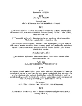§ 212
Zrušený od 1.10.2011
§ 213
Zrušený od 1.10.2011
ŠTVRTÝ DIEL
VÝKON ROZHODNUTIA DISCIPLINÁRNEJ KOMISIE
§ 214
(1) Opatrenia potrebné na výkon uloženého disciplinárneho opatrenia vykoná vedúci
služobného úradu, a ak ide o disciplinárne opatrenie podľa § 189 ods. 1 písm. d) až f),
generálny prokurátor.
(2) Výnos pokút uložených v disciplinárnom konaní je príjmom štátneho rozpočtu.
Vlastníkom prepadnutých vecí sa stáva štát.
(3) Disciplinárne opatrenia podľa § 189 ods. 2 písm. b) až d) sa vykonajú aj vtedy, ak
prokurátorovi, ktorému sa uložili, zanikol služobný pomer. Na rozhodnutie o upustení od
výkonu zvyšku disciplinárneho opatrenia podľa § 189 ods. 2 písm. c) je príslušná
disciplinárna komisia.
(4) zrušený od 1.3.2012
(5) Rozhodnutie o povinnosti prokurátora nahradiť škodu možno vykonať podľa
osobitného zákona. 65)
PIATY DIEL
ZAHLADENIE DISCIPLINÁRNEHO POSTIHU
§ 215
Po uplynutí jedného roka od nadobudnutia právo- platnosti odsudzujúceho rozhodnutia
disciplinárnej komisie sa hľadí na prokurátora, akoby nebol disciplinárne potrestaný. Ak
sa výkon disciplinárneho opatrenia do tohto času neskončil, disciplinárny postih sa
zahladzuje až vykonaním disciplinárneho opatrenia alebo nadobudnutím právoplatnosti
rozhodnutia o upustení od výkonu zvyšku zákazu činnosti.
ŠIESTY DIEL
SPOLOČNÉ USTANOVENIA PRE DISCIPLINÁRNE KONANIE
§ 216
Ak tento zákon neustanovuje inak, na disciplinárne konanie sa primerane vzťahuje
osobitný zákon. 66)

 
