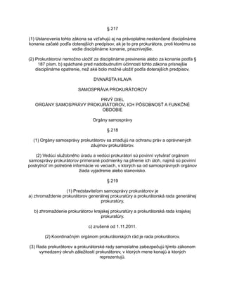 § 217
(1) Ustanovenia tohto zákona sa vzťahujú aj na právoplatne neskončené disciplinárne
konania začaté podľa doterajších predpisov, ak je to pre prokurátora, proti ktorému sa
vedie disciplinárne konanie, priaznivejšie.
(2) Prokurátorovi nemožno uložiť za disciplinárne previnenie alebo za konanie podľa §
187 písm. b) spáchané pred nadobudnutím účinnosti tohto zákona prísnejšie
disciplinárne opatrenie, než aké bolo možné uložiť podľa doterajších predpisov.
DVANÁSTA HLAVA
SAMOSPRÁVA PROKURÁTOROV
PRVÝ DIEL
ORGÁNY SAMOSPRÁVY PROKURÁTOROV, ICH PÔSOBNOSŤ A FUNKČNÉ
OBDOBIE
Orgány samosprávy
§ 218
(1) Orgány samosprávy prokurátorov sa zriaďujú na ochranu práv a oprávnených
záujmov prokurátorov.
(2) Vedúci služobného úradu a vedúci prokurátori sú povinní vytvárať orgánom
samosprávy prokurátorov primerané podmienky na plnenie ich úloh, najmä sú povinní
poskytnúť im potrebné informácie vo veciach, v ktorých sa od samosprávnych orgánov
žiada vyjadrenie alebo stanovisko.
§ 219
(1) Predstaviteľom samosprávy prokurátorov je
a) zhromaždenie prokurátorov generálnej prokuratúry a prokurátorská rada generálnej
prokuratúry,
b) zhromaždenie prokurátorov krajskej prokuratúry a prokurátorská rada krajskej
prokuratúry.
c) zrušené od 1.11.2011.
(2) Koordinačným orgánom prokurátorských rád je rada prokurátorov.
(3) Rada prokurátorov a prokurátorské rady samostatne zabezpečujú týmto zákonom
vymedzený okruh záležitostí prokurátorov, v ktorých mene konajú a ktorých
reprezentujú.

 