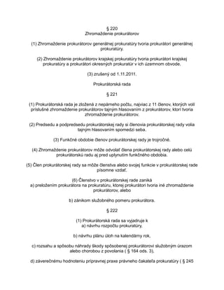 § 220
Zhromaždenie prokurátorov
(1) Zhromaždenie prokurátorov generálnej prokuratúry tvoria prokurátori generálnej
prokuratúry.
(2) Zhromaždenie prokurátorov krajskej prokuratúry tvoria prokurátori krajskej
prokuratúry a prokurátori okresných prokuratúr v ich územnom obvode.
(3) zrušený od 1.11.2011.
Prokurátorská rada
§ 221
(1) Prokurátorská rada je zložená z nepárneho počtu, najviac z 11 členov, ktorých volí
príslušné zhromaždenie prokurátorov tajným hlasovaním z prokurátorov, ktorí tvoria
zhromaždenie prokurátorov.
(2) Predsedu a podpredsedu prokurátorskej rady si členovia prokurátorskej rady volia
tajným hlasovaním spomedzi seba.
(3) Funkčné obdobie členov prokurátorskej rady je trojročné.
(4) Zhromaždenie prokurátorov môže odvolať člena prokurátorskej rady alebo celú
prokurátorskú radu aj pred uplynutím funkčného obdobia.
(5) Člen prokurátorskej rady sa môže členstva alebo svojej funkcie v prokurátorskej rade
písomne vzdať.
(6) Členstvo v prokurátorskej rade zaniká
a) preložením prokurátora na prokuratúru, ktorej prokurátori tvoria iné zhromaždenie
prokurátorov, alebo
b) zánikom služobného pomeru prokurátora.
§ 222
(1) Prokurátorská rada sa vyjadruje k
a) návrhu rozpočtu prokuratúry,
b) návrhu plánu úloh na kalendárny rok,
c) rozsahu a spôsobu náhrady škody spôsobenej prokurátorovi služobným úrazom
alebo chorobou z povolania ( § 164 ods. 3),
d) záverečnému hodnoteniu prípravnej praxe právneho čakateľa prokuratúry ( § 245

 