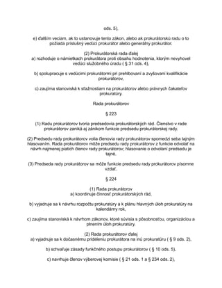 ods. 5),
e) ďalším veciam, ak to ustanovuje tento zákon, alebo ak prokurátorskú radu o to
požiada príslušný vedúci prokurátor alebo generálny prokurátor.
(2) Prokurátorská rada ďalej
a) rozhoduje o námietkach prokurátora proti obsahu hodnotenia, ktorým nevyhovel
vedúci služobného úradu ( § 31 ods. 4),
b) spolupracuje s vedúcimi prokurátormi pri prehlbovaní a zvyšovaní kvalifikácie
prokurátorov,
c) zaujíma stanoviská k sťažnostiam na prokurátorov alebo právnych čakateľov
prokuratúry.
Rada prokurátorov
§ 223
(1) Radu prokurátorov tvoria predsedovia prokurátorských rád. Členstvo v rade
prokurátorov zaniká aj zánikom funkcie predsedu prokurátorskej rady.
(2) Predsedu rady prokurátorov volia členovia rady prokurátorov spomedzi seba tajným
hlasovaním. Rada prokurátorov môže predsedu rady prokurátorov z funkcie odvolať na
návrh najmenej piatich členov rady prokurátorov; hlasovanie o odvolaní predsedu je
tajné.
(3) Predseda rady prokurátorov sa môže funkcie predsedu rady prokurátorov písomne
vzdať.
§ 224
(1) Rada prokurátorov
a) koordinuje činnosť prokurátorských rád,
b) vyjadruje sa k návrhu rozpočtu prokuratúry a k plánu hlavných úloh prokuratúry na
kalendárny rok,
c) zaujíma stanoviská k návrhom zákonov, ktoré súvisia s pôsobnosťou, organizáciou a
plnením úloh prokuratúry.
(2) Rada prokurátorov ďalej
a) vyjadruje sa k dočasnému prideleniu prokurátora na inú prokuratúru ( § 9 ods. 2),
b) schvaľuje zásady funkčného postupu prokurátorov ( § 10 ods. 5),
c) navrhuje členov výberovej komisie ( § 21 ods. 1 a § 234 ods. 2),

 
