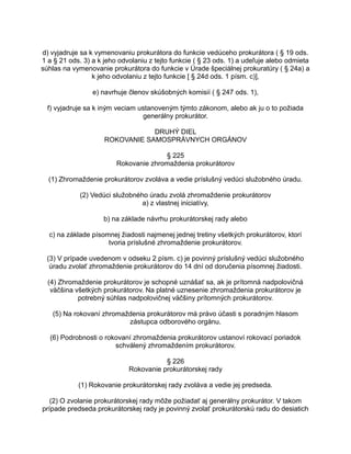 d) vyjadruje sa k vymenovaniu prokurátora do funkcie vedúceho prokurátora ( § 19 ods.
1 a § 21 ods. 3) a k jeho odvolaniu z tejto funkcie ( § 23 ods. 1) a udeľuje alebo odmieta
súhlas na vymenovanie prokurátora do funkcie v Úrade špeciálnej prokuratúry ( § 24a) a
k jeho odvolaniu z tejto funkcie [ § 24d ods. 1 písm. c)],
e) navrhuje členov skúšobných komisií ( § 247 ods. 1),
f) vyjadruje sa k iným veciam ustanoveným týmto zákonom, alebo ak ju o to požiada
generálny prokurátor.
DRUHÝ DIEL
ROKOVANIE SAMOSPRÁVNYCH ORGÁNOV
§ 225
Rokovanie zhromaždenia prokurátorov
(1) Zhromaždenie prokurátorov zvoláva a vedie príslušný vedúci služobného úradu.
(2) Vedúci služobného úradu zvolá zhromaždenie prokurátorov
a) z vlastnej iniciatívy,
b) na základe návrhu prokurátorskej rady alebo
c) na základe písomnej žiadosti najmenej jednej tretiny všetkých prokurátorov, ktorí
tvoria príslušné zhromaždenie prokurátorov.
(3) V prípade uvedenom v odseku 2 písm. c) je povinný príslušný vedúci služobného
úradu zvolať zhromaždenie prokurátorov do 14 dní od doručenia písomnej žiadosti.
(4) Zhromaždenie prokurátorov je schopné uznášať sa, ak je prítomná nadpolovičná
väčšina všetkých prokurátorov. Na platné uznesenie zhromaždenia prokurátorov je
potrebný súhlas nadpolovičnej väčšiny prítomných prokurátorov.
(5) Na rokovaní zhromaždenia prokurátorov má právo účasti s poradným hlasom
zástupca odborového orgánu.
(6) Podrobnosti o rokovaní zhromaždenia prokurátorov ustanoví rokovací poriadok
schválený zhromaždením prokurátorov.
§ 226
Rokovanie prokurátorskej rady
(1) Rokovanie prokurátorskej rady zvoláva a vedie jej predseda.
(2) O zvolanie prokurátorskej rady môže požiadať aj generálny prokurátor. V takom
prípade predseda prokurátorskej rady je povinný zvolať prokurátorskú radu do desiatich

 