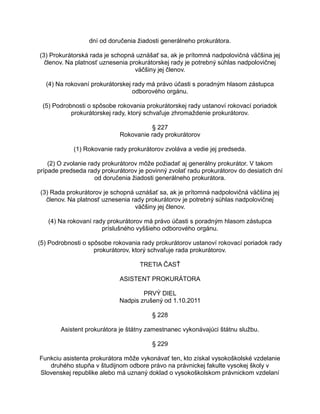 dní od doručenia žiadosti generálneho prokurátora.
(3) Prokurátorská rada je schopná uznášať sa, ak je prítomná nadpolovičná väčšina jej
členov. Na platnosť uznesenia prokurátorskej rady je potrebný súhlas nadpolovičnej
väčšiny jej členov.
(4) Na rokovaní prokurátorskej rady má právo účasti s poradným hlasom zástupca
odborového orgánu.
(5) Podrobnosti o spôsobe rokovania prokurátorskej rady ustanoví rokovací poriadok
prokurátorskej rady, ktorý schvaľuje zhromaždenie prokurátorov.
§ 227
Rokovanie rady prokurátorov
(1) Rokovanie rady prokurátorov zvoláva a vedie jej predseda.
(2) O zvolanie rady prokurátorov môže požiadať aj generálny prokurátor. V takom
prípade predseda rady prokurátorov je povinný zvolať radu prokurátorov do desiatich dní
od doručenia žiadosti generálneho prokurátora.
(3) Rada prokurátorov je schopná uznášať sa, ak je prítomná nadpolovičná väčšina jej
členov. Na platnosť uznesenia rady prokurátorov je potrebný súhlas nadpolovičnej
väčšiny jej členov.
(4) Na rokovaní rady prokurátorov má právo účasti s poradným hlasom zástupca
príslušného vyššieho odborového orgánu.
(5) Podrobnosti o spôsobe rokovania rady prokurátorov ustanoví rokovací poriadok rady
prokurátorov, ktorý schvaľuje rada prokurátorov.
TRETIA ČASŤ
ASISTENT PROKURÁTORA
PRVÝ DIEL
Nadpis zrušený od 1.10.2011
§ 228
Asistent prokurátora je štátny zamestnanec vykonávajúci štátnu službu.
§ 229
Funkciu asistenta prokurátora môže vykonávať ten, kto získal vysokoškolské vzdelanie
druhého stupňa v študijnom odbore právo na právnickej fakulte vysokej školy v
Slovenskej republike alebo má uznaný doklad o vysokoškolskom právnickom vzdelaní

 