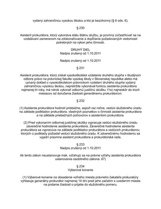 vydaný zahraničnou vysokou školou a kto je bezúhonný (§ 6 ods. 6).
§ 230
Asistent prokurátora, ktorý vykonáva stálu štátnu službu, je povinný zúčastňovať sa na
vzdelávaní zameranom na zdokonaľovanie a dopĺňanie požadovaných vedomostí
potrebných na výkon jeho činnosti.
DRUHÝ DIEL
Nadpis zrušený od 1.10.2011
Nadpis zrušený od 1.10.2011
§ 231
Asistent prokurátora, ktorý získal vysokoškolské vzdelanie druhého stupňa v študijnom
odbore právo na právnickej fakulte vysokej školy v Slovenskej republike alebo má
uznaný doklad o vysokoškolskom právnickom vzdelaní druhého stupňa vydaný
zahraničnou vysokou školou, nepretržite vykonával funkciu asistenta prokurátora
najmenej tri roky, má nárok vykonať odbornú justičnú skúšku 11a) najneskôr do troch
mesiacov od doručenia žiadosti generálnemu prokurátorovi.
§ 232
(1) Asistenta prokurátora hodnotí priebežne, aspoň raz ročne, vedúci služobného úradu
na základe podkladov prokurátora, vlastných poznatkov o činnosti asistenta prokurátora
a na základe priebežných pohovorov s asistentom prokurátora.
(2) Pred vykonaním odbornej justičnej skúšky vypracuje vedúci služobného úradu
záverečné hodnotenie asistenta prokurátora. Záverečné hodnotenie asistenta
prokurátora sa vypracúva na základe podkladov prokurátora a vedúcich prokurátorov,
ktorých o podklady požiadal vedúci služobného úradu. K záverečnému hodnoteniu sa
vyjadrí písomne asistent prokurátora a prokurátorská rada.
§ 233
Nadpis zrušený od 1.10.2011
Ak tento zákon neustanovuje inak, vzťahujú sa na právne vzťahy asistenta prokurátora
ustanovenia osobitného zákona. 67)
§ 234
Výberové konanie
(1) Výberové konanie na obsadenie voľného miesta právneho čakateľa prokuratúry
vyhlasuje generálny prokurátor najmenej 14 dní pred jeho začatím s uvedením miesta
na podanie žiadosti o prijatie do služobného pomeru.

 