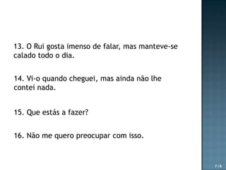 13. O Rui gosta imenso de falar, mas manteve-se
calado todo o dia.
14. Vi-o quando cheguei, mas ainda não lhe
contei nada.
15. Que estás a fazer?
16. Não me quero preocupar com isso.

7/8

 