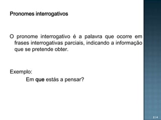 Pronomes interrogativos

O pronome interrogativo é a palavra que ocorre em
frases interrogativas parciais, indicando a informação
que se pretende obter.

Exemplo:
Em que estás a pensar?

2/4

 
