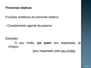 Pronomes relativos

Funções sintáticas do pronome relativo:
- Complemento agente da passiva

Exemplo:
O seu irmão, por quem sou respeitada, já
chegou.
[sou respeitado pelo seu irmão]

10 / 11

 