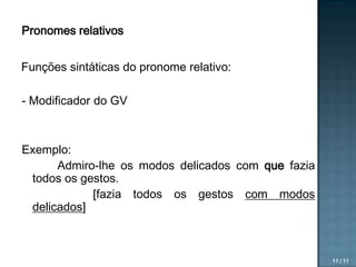 Pronomes relativos

Funções sintáticas do pronome relativo:
- Modificador do GV

Exemplo:
Admiro-lhe os modos delicados com que fazia
todos os gestos.
[fazia todos os gestos com modos
delicados]

11 / 11

 