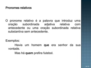 Pronomes relativos

O pronome relativo é a palavra que introduz uma
oração
subordinada
adjetiva
relativa
com
antecedente ou uma oração subordinada relativa
substantiva sem antecedente.
Exemplos:
Havia um homem que era senhor da sua
vontade.
Mas há quem prefira futebol.

3 / 11

 