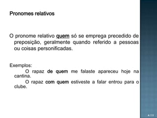 Pronomes relativos

O pronome relativo quem só se emprega precedido de
preposição, geralmente quando referido a pessoas
ou coisas personificadas.
Exemplos:
O rapaz de quem me falaste apareceu hoje na
cantina.
O rapaz com quem estiveste a falar entrou para o
clube.

4 / 11

 