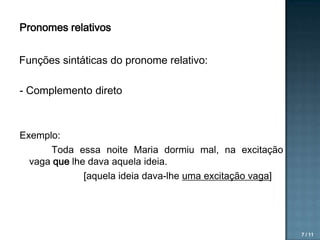 Pronomes relativos

Funções sintáticas do pronome relativo:
- Complemento direto

Exemplo:
Toda essa noite Maria dormiu mal, na excitação
vaga que lhe dava aquela ideia.
[aquela ideia dava-lhe uma excitação vaga]

7 / 11

 