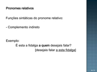 Pronomes relativos

Funções sintáticas do pronome relativo:
- Complemento indireto

Exemplo:
É esta a fidalga a quem desejais falar?
[desejais falar a esta fidalga]

8 / 11

 