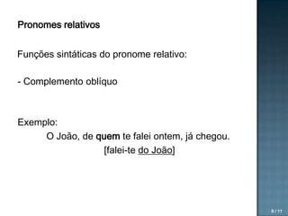 Pronomes relativos

Funções sintáticas do pronome relativo:
- Complemento oblíquo

Exemplo:
O João, de quem te falei ontem, já chegou.
[falei-te do João]

9 / 11

 