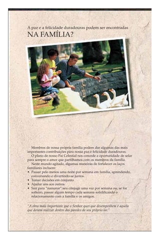 A paz e a felicidade duradouras podem ser encontradas
NA FAMÍLIA?




  Membros de nossa própria família podem dar algumas das mais
importantes contribuições para nossa paz e felicidade duradouras.
  O plano de nosso Pai Celestial nos concede a oportunidade de selar
para sempre o amor que partilhamos com os membros da família.
  Neste mundo agitado, algumas maneiras de fortalecer os laços
familiares incluem:
• Passar pelo menos uma noite por semana em família, aprendendo,
  conversando e divertindo-se juntos.
• Tomar decisões em conjunto.
• Ajudar uns aos outros.
• Sair para “namorar” seu cônjuge uma vez por semana ou, se for
  solteiro, passar algum tempo cada semana solidificando o
  relacionamento com a família e os amigos.

“A obra mais importante que o Senhor quer que desempenhem é aquela
que devem realizar dentro das paredes de seu próprio lar.”
 