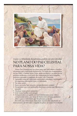 A paz e a felicidade duradouras podem ser encontradas
NO PLANO DO PAI CELESTIAL
PARA NOSSA VIDA?
  Nosso Pai Celestial tem um plano para que indivíduos e famílias
encontrem paz e felicidade duradouras. Por meio dos ensinamentos
de Seu Filho, o Senhor Jesus Cristo, pelas escrituras e as palavras de
profetas modernos, e por meio das ordenanças de Seu evangelho,
podemos aprender o propósito de nossa vida. Podemos:
• Aprender como ser mais auto-suficientes e alcançar o sentimento
  de segurança necessário à paz e à felicidade.
• Ter mais saúde.
• Fazer amizades que cresçam e progridam para sempre.
• Arrepender-nos e ser perdoados das coisas erradas que fizemos no
  passado.
• Alcançar nosso pleno potencial.
• Unir nossa família para sempre.
• Compreender o propósito do Pai Celestial para nossa vida e
  compreender como, por meio do Senhor Jesus Cristo, podemos
  obter a paz e a felicidade que Ele planejou para nós.
  Encontre paz e felicidade ainda mais duradouras estudando os
ensinamentos do Salvador a respeito do plano de nosso Pai Celestial.
 