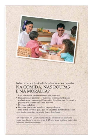 Podem a paz e a felicidade duradouras ser encontradas
NA COMIDA, NAS ROUPAS
E NA MORADIA?
  Para provermos a nossas necessidades básicas—
• Precisamos nos preparar—e aumentar continuamente nosso
  conhecimento e nossas aptidões—a fim de utilizarmos de maneira
  produtiva os talentos que Deus nos deu.
• Devemos trabalhar.
• Devemos gastar com sabedoria o que ganhamos.
  Mas, afinal, sabemos que a paz e a felicidade duradouras não são
encontradas em coisas materiais. Como disse Jesus:

“De certo vosso Pai Celestial bem sabe que necessitais de todas estas
coisas; mas, buscai primeiro o reino de Deus, e a sua justiça, e todas estas
coisas vos serão acrescentadas.”
 