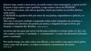 Quem é cego, senão o meu servo, ou surdo como o meu mensageiro, a quem envio?
E quem é cego como o que é perfeito, e cego como o servo do SENHOR?
Tu vês muitas coisas, mas não as guardas; ainda que tenhas os ouvidos abertos,
nada ouves.
O SENHOR se agradava dele por amor da sua justiça; engrandeceu-o pela lei, e o
fez glorioso.
Mas este é um povo roubado e saqueado; todos estão enlaçados em cavernas, e
escondidos em cárceres; são postos por presa, e ninguém há que os livre; por
despojo, e ninguém diz: Restitui. Isaias 42:16-22
As trevas são luz para este servo v16 há uma confusão e o tornar atrás v17, já o v14
cita o parto e associa a “assolação e o juntamente”, é como cita dicionário hebraico
parto e assolação.
Por muito tempo me calei; estive em silêncio, e me contive; mas agora darei gritos
como a que está de parto, e a todos os assolarei e juntamente devorarei.
Isaias 42:14
 