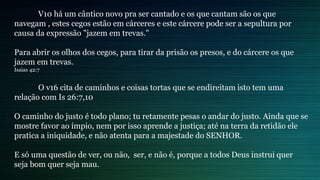 V10 há um cântico novo pra ser cantado e os que cantam são os que
navegam , estes cegos estão em cárceres e este cárcere pode ser a sepultura por
causa da expressão "jazem em trevas."
Para abrir os olhos dos cegos, para tirar da prisão os presos, e do cárcere os que
jazem em trevas.
Isaias 42:7
O v16 cita de caminhos e coisas tortas que se endireitam isto tem uma
relação com Is 26:7,10
O caminho do justo é todo plano; tu retamente pesas o andar do justo. Ainda que se
mostre favor ao ímpio, nem por isso aprende a justiça; até na terra da retidão ele
pratica a iniquidade, e não atenta para a majestade do SENHOR.
E só uma questão de ver, ou não, ser, e não é, porque a todos Deus instrui quer
seja bom quer seja mau.
 