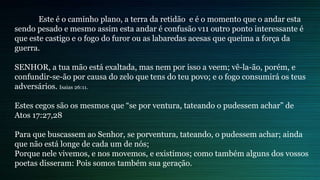 Este é o caminho plano, a terra da retidão e é o momento que o andar esta
sendo pesado e mesmo assim esta andar é confusão v11 outro ponto interessante é
que este castigo e o fogo do furor ou as labaredas acesas que queima a força da
guerra.
SENHOR, a tua mão está exaltada, mas nem por isso a veem; vê-la-ão, porém, e
confundir-se-ão por causa do zelo que tens do teu povo; e o fogo consumirá os teus
adversários. Isaias 26:11.
Estes cegos são os mesmos que “se por ventura, tateando o pudessem achar” de
Atos 17:27,28
Para que buscassem ao Senhor, se porventura, tateando, o pudessem achar; ainda
que não está longe de cada um de nós;
Porque nele vivemos, e nos movemos, e existimos; como também alguns dos vossos
poetas disseram: Pois somos também sua geração.
 