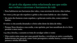 Jó 30:6 cita alguma coisa relacionada aos que estão
nas rochas e cavernas e barrancos do vale
• Para habitarem nos barrancos dos vales, e nas cavernas da terra e das rochas.
No verso 5 cita que são expulsos e gritão a eles como ladrão ou são o ladrão,
• Do meio dos homens eram expulsos, e gritavam contra eles, como contra o
ladrão;
O verso 11 cita acorda desatada e o freio solto deste da ideia de rédea
• Porque Deus desatou a sua corda, e me oprimiu, por isso sacudiram de si o freio
perante o meu rosto.
v14 cita a brecha, o assunto se trata de cavalgar sobre o vento
• Vêm contra mim como por uma grande brecha, e revolvem-se entre a assolação.
Sobrevieram-me pavores; como vento perseguem a minha honra, e como nuvem
passou a minha felicidade.
 