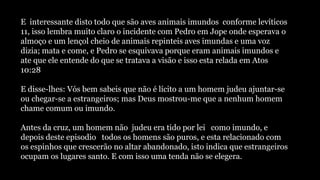 E interessante disto todo que são aves animais imundos conforme levíticos
11, isso lembra muito claro o incidente com Pedro em Jope onde esperava o
almoço e um lençol cheio de animais repinteis aves imundas e uma voz
dizia; mata e come, e Pedro se esquivava porque eram animais imundos e
ate que ele entende do que se tratava a visão e isso esta relada em Atos
10:28
E disse-lhes: Vós bem sabeis que não é lícito a um homem judeu ajuntar-se
ou chegar-se a estrangeiros; mas Deus mostrou-me que a nenhum homem
chame comum ou imundo.
Antes da cruz, um homem não judeu era tido por lei como imundo, e
depois deste episodio todos os homens são puros, e esta relacionado com
os espinhos que crescerão no altar abandonado, isto indica que estrangeiros
ocupam os lugares santo. E com isso uma tenda não se elegera.
 