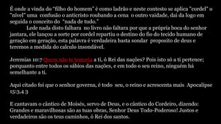 É onde a vinda do “filho do homem” é como ladrão e neste contesto se aplica "cordel" o
"nível" uma confusão o anticristo roubando a cena o outro vaidade, dai da logo em
seguida o conceito do “nada de tudo.”
Lede nada disto falhara no livro não faltara por que a própria boca do senhor
jantara, ele lançou a sorte por cordel repartiu o destino do fio do tecido humano de
geração em geração, esta palavra é verdadeira basta sondar proposito de deus e
teremos a medida do calculo insondável.
Jeremias 10:7 Quem não te temeria a ti, ó Rei das nações? Pois isto só a ti pertence;
porquanto entre todos os sábios das nações, e em todo o seu reino, ninguém há
semelhante a ti.
Aqui citado foi que o senhor governa, é todo seu, o reino e acrescenta mais Apocalipse
15:3,4 3
E cantavam o cântico de Moisés, servo de Deus, e o cântico do Cordeiro, dizendo:
Grandes e maravilhosas são as tuas obras, Senhor Deus Todo-Poderoso! Justos e
verdadeiros são os teus caminhos, ó Rei dos santos.
 