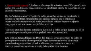 4 Quem te não temerá, ó Senhor, e não magnificará o teu nome? Porque só tu és
santo; por isso todas as nações virão, e se prostrarão diante de ti, porque os teus
juízos são manifestos.
Ele é o "rei dos santos," e "santo," e todas as nações virão e se prostrarão e
quando se prostram é manifestado os juízos e então o céu o templo do
tabernáculo do testemunho se abriu, outra coisa curiosa é que este ajuntar
congregar prostrar é descer ao pó Salmos 22:29
Todos os grandes da terra comerão e adorarão, e todos os que descem ao pó se
prostrarão perante ele; e nenhum poderá reter viva a sua alma.
Esta será a ultima adoração ao Deus dos deuses, será a conversão de todos os
povos para cumprir o ultimo proposito que é adorar na morte, os mansos
comerão sim governarão v26 todos o limites por onde caiu a sorte, se
converteram os povos porque o reino é do senhor e ele domina
 
