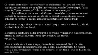 Os limites distribuídos se converterão, se analisarmos todo este conceito aqui
podemos entender que isto se aplica a morte nas expressão "descer ao pó," "uma
semente," "povo que nascer" “a luz semeia-se na justiça em paz”,
Isto indica que com a morte de Cristo e ressureição representa uma nova
essência da linhagem, uma vez que ele não se casou literalmente, mas surge a
linhagem de "santos" e quando isto acontece estamos em Salmos 89:48
Que homem há, que viva, e não veja a morte? Ou que livre a sua alma do poder do
invisível (Selá.) Salmos 89:48
Misterioso e oculto, um poder invisível, a esfera que vê na morte, é a descendência,
o trono do sol e da lua, então surge o primogênito dos mortos.
v36,37, 29,
A sua semente durará para sempre, e o seu trono, como o sol diante de mim.
Será estabelecido para sempre como a lua e como uma testemunha fiel no céu.
(Selá.) E conservarei para sempre a sua semente, e o seu trono como os dias do céu.
salmos 89:36,37,29
 