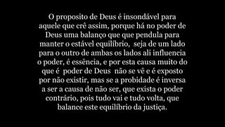 O proposito de Deus é insondável para
aquele que crê assim, porque há no poder de
Deus uma balanço que que pendula para
manter o estável equilíbrio, seja de um lado
para o outro de ambas os lados ali influencia
o poder, é essência, e por esta causa muito do
que é poder de Deus não se vê e é exposto
por não existir, mas se a probidade é inversa
a ser a causa de não ser, que exista o poder
contrário, pois tudo vai e tudo volta, que
balance este equilíbrio da justiça.
 