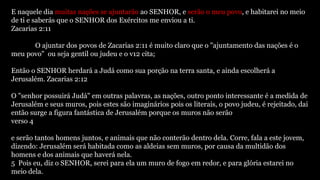 E naquele dia muitas nações se ajuntarão ao SENHOR, e serão o meu povo, e habitarei no meio
de ti e saberás que o SENHOR dos Exércitos me enviou a ti.
Zacarias 2:11
O ajuntar dos povos de Zacarias 2:11 é muito claro que o "ajuntamento das nações é o
meu povo" ou seja gentil ou judeu e o v12 cita;
Então o SENHOR herdará a Judá como sua porção na terra santa, e ainda escolherá a
Jerusalém. Zacarias 2:12
O "senhor possuirá Judá" em outras palavras, as nações, outro ponto interessante é a medida de
Jerusalém e seus muros, pois estes são imaginários pois os literais, o povo judeu, é rejeitado, dai
então surge a figura fantástica de Jerusalém porque os muros não serão
verso 4
e serão tantos homens juntos, e animais que não conterão dentro dela. Corre, fala a este jovem,
dizendo: Jerusalém será habitada como as aldeias sem muros, por causa da multidão dos
homens e dos animais que haverá nela.
5 Pois eu, diz o SENHOR, serei para ela um muro de fogo em redor, e para glória estarei no
meio dela.
 