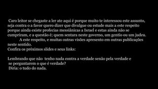 Caro leitor se chegaste a ler ate aqui é porque muito te interessou este assunto,
seja contra o a favor quero dizer que divulgue ou estude mais a este respeito
porque ainda existe profecias messiânicas a Israel e estas ainda não se
cumpriram, e a questão é; quem sentara neste governo, um gentio ou um judeu.
A este respeito, e muitas outras visões apresento em outras publicações
neste sentido.
Confira os próximos slides e seus links:
Lembrando que não tenho nada contra a verdade senão pela verdade e
se perguntarem o que é verdade?
Diria: o tudo do nada.
 