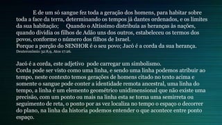 E de um só sangue fez toda a geração dos homens, para habitar sobre
toda a face da terra, determinando os tempos já dantes ordenados, e os limites
da sua habitação; Quando o Altíssimo distribuía as heranças às nações,
quando dividia os filhos de Adão uns dos outros, estabeleceu os termos dos
povos, conforme o número dos filhos de Israel.
Porque a porção do SENHOR é o seu povo; Jacó é a corda da sua herança.
Deuteronômio 32:8,9, Atos 17:26.
Jacó é a corda, este adjetivo pode carregar um simbolismo.
Corda pode ser visto como uma linha, e sendo uma linha podemos atribuir ao
tempo, neste contexto temos gerações de homens citado no texto acima e
somente o sangue pode conter a identidade remota ancestral, uma linha do
tempo, a linha é um elemento geométrico unidimensional que não existe uma
precisão, com um ponto ou mais na linha esta se torna uma semirreta ou
seguimento de reta, o ponto por as vez localiza no tempo o espaço o decorrer
do plano, na linha da historia podemos entender o que acontece entre ponto
espaço.
 