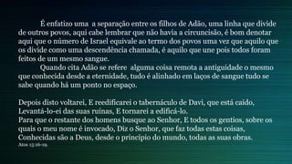 É enfatizo uma a separação entre os filhos de Adão, uma linha que divide
de outros povos, aqui cabe lembrar que não havia a circuncisão, é bom denotar
aqui que o número de Israel equivale ao termo dos povos uma vez que aquilo que
os divide como uma descendência chamada, é aquilo que une pois todos foram
feitos de um mesmo sangue.
Quando cita Adão se refere alguma coisa remota a antiguidade o mesmo
que conhecida desde a eternidade, tudo é alinhado em laços de sangue tudo se
sabe quando há um ponto no espaço.
Depois disto voltarei, E reedificarei o tabernáculo de Davi, que está caído,
Levantá-lo-ei das suas ruínas, E tornarei a edificá-lo.
Para que o restante dos homens busque ao Senhor, E todos os gentios, sobre os
quais o meu nome é invocado, Diz o Senhor, que faz todas estas coisas,
Conhecidas são a Deus, desde o princípio do mundo, todas as suas obras.
Atos 15:16-19.
 