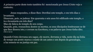 A primeira parte deste texto também foi mencionada por Jesus Cristo veja o
contexto;
Jesus respondeu, e disse-lhes: Derribai este templo, e em três dias o
levantarei.
Disseram, pois, os judeus: Em quarenta e seis anos foi edificado este templo, e
tu o levantarás em três dias?
Mas ele falava do templo do seu corpo.
Quando, pois, ressuscitou dentre os mortos, os seus discípulos lembraram-se de
que lhes dissera isto; e creram na Escritura, e na palavra que Jesus tinha dito.
João 2:19-22
Quando Cristo derrama seu sague, ele morre, derrama a vida, neste dia na linha
do tempo um ponto marca o existir de um antes e um depois da genealogia,
a luz semeia-se na justiça em paz.
 