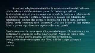 Existe uma relação muito simbólica de acordo com o dicionário hebraico
relacionada com divisões de terras e o uso da corda no que está em
Deuteronômio 32:9, ali se refere como uma unidade de medida e a palavra corda
no hebraico concorda o sentido de "um grupo de pessoas com determinadas
característica" eles têm algo peculiar o que pode ser a dor de parto, a própria
palavra "corda" se resume nisto “destruição”. Jó 21:17 e é claro ali "lhes 'reparte'
dores" o parto é repartido numa espécie de herança, parcela.
Quantas vezes sucede que se apaga a lâmpada dos ímpios, e lhes sobrevém a sua
destruição? E Deus na sua ira lhes reparte dores! Porque são como a palha
diante do vento, e como a pragana, que arrebata o redemoinho.
Deus guarda a sua violência para seus filhos, e dá-lhe o pago, para que o
conheça.
Jó 21:17-19.
 