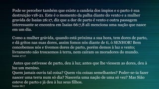 Pode se perceber também que existe a candeia dos ímpios e o parto é sua
destruição v18-21. Este é o momento da palha diante do vento e a mulher
gravida de Isaias 26:17, diz que a dor de parto é vento e outra passagem
interessante se encontra em Isaias 66:7,8 ali menciona uma nação que nasce
em um dia.
Como a mulher grávida, quando está próxima a sua hora, tem dores de parto,
e dá gritos nas suas dores, assim fomos nós diante de ti, ó SENHOR! Bem
concebemos nós e tivemos dores de parto, porém demos à luz o vento;
livramento não trouxemos à terra, nem caíram os moradores do mundo.
Isaias 27:17
Antes que estivesse de parto, deu à luz; antes que lhe viessem as dores, deu à
luz um menino.
Quem jamais ouviu tal coisa? Quem viu coisas semelhantes? Poder-se-ia fazer
nascer uma terra num só dia? Nasceria uma nação de uma só vez? Mas Sião
esteve de parto e já deu à luz seus filhos.
Isaias 66:7
 